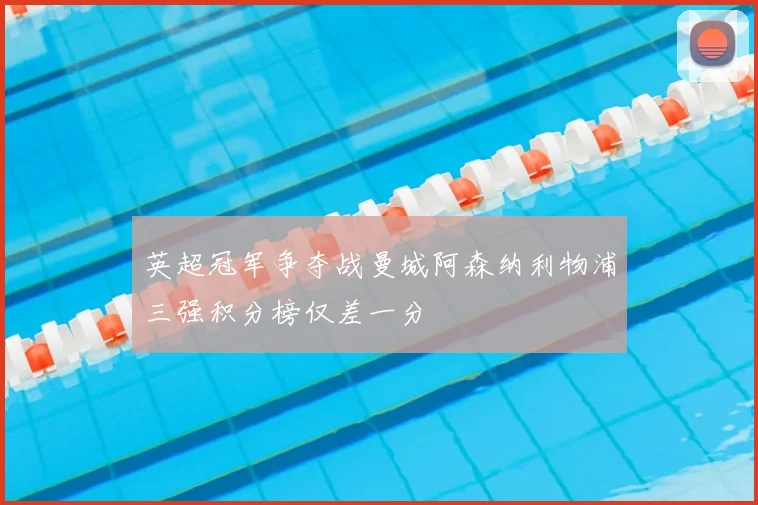 英超冠军争夺战曼城阿森纳利物浦三强积分榜仅差一分