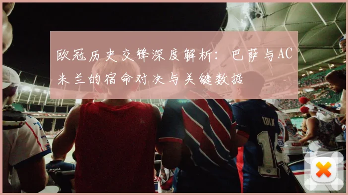 欧冠历史交锋深度解析：巴萨与AC米兰的宿命对决与关键数据