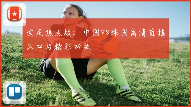女足焦点战：中国vs韩国高清直播入口与精彩回放