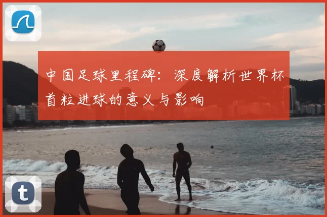 中国足球里程碑：深度解析世界杯首粒进球的意义与影响