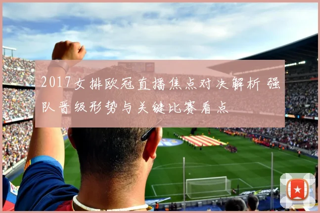 2017女排欧冠直播焦点对决解析 强队晋级形势与关键比赛看点