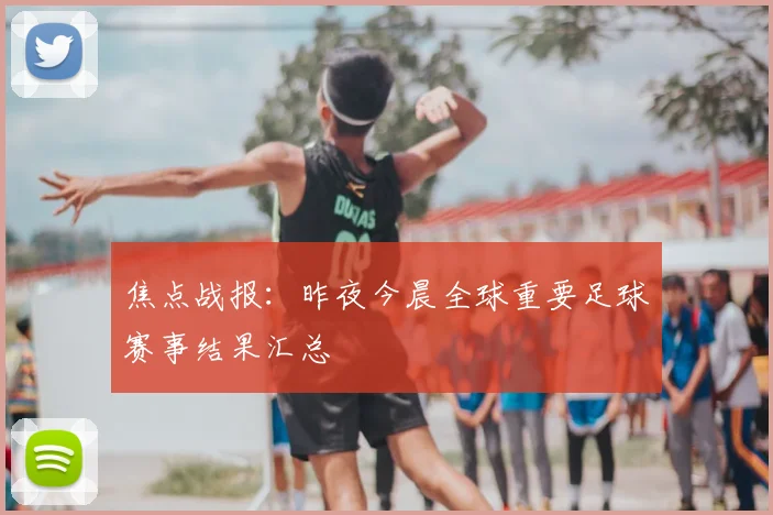 焦点战报：昨夜今晨全球重要足球赛事结果汇总