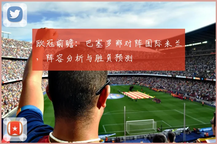 欧冠前瞻：巴塞罗那对阵国际米兰，阵容分析与胜负预测