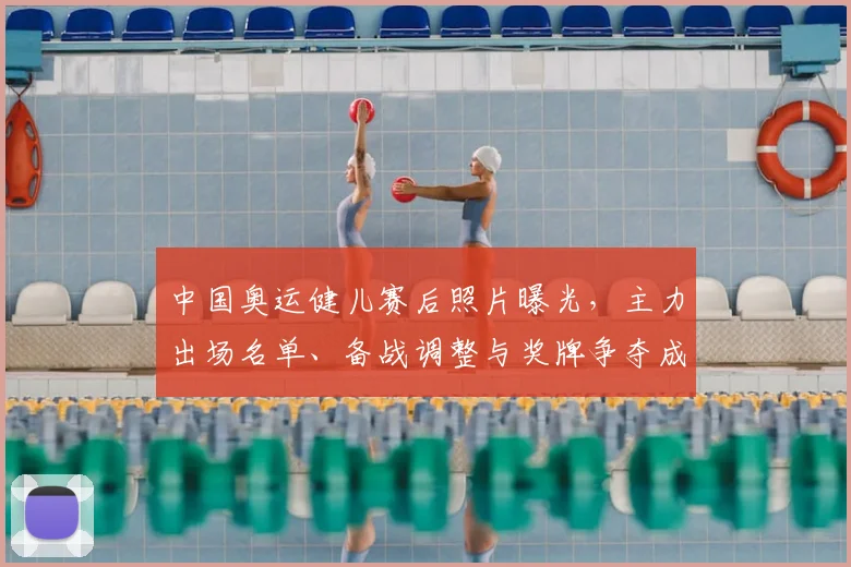 中国奥运健儿赛后照片曝光，主力出场名单、备战调整与奖牌争夺成看点