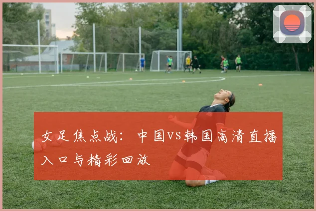 女足焦点战：中国vs韩国高清直播入口与精彩回放