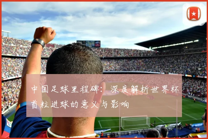 中国足球里程碑：深度解析世界杯首粒进球的意义与影响