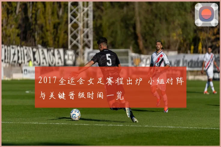 2017全运会女足赛程出炉 小组对阵与关键晋级时间一览