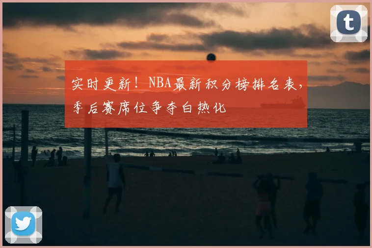 实时更新！NBA最新积分榜排名表，季后赛席位争夺白热化
