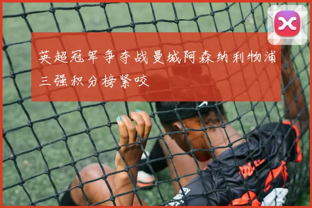 英超冠军争夺战曼城阿森纳利物浦三强积分榜紧咬