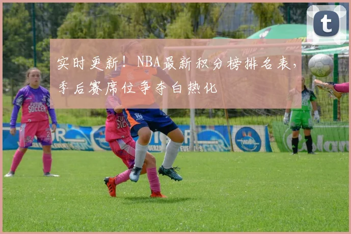 实时更新！NBA最新积分榜排名表，季后赛席位争夺白热化