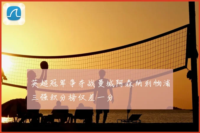 英超冠军争夺战曼城阿森纳利物浦三强积分榜仅差一分