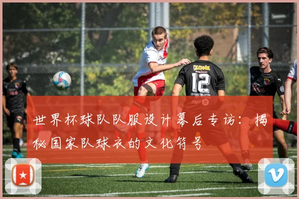 世界杯球队队服设计幕后专访：揭秘国家队球衣的文化符号