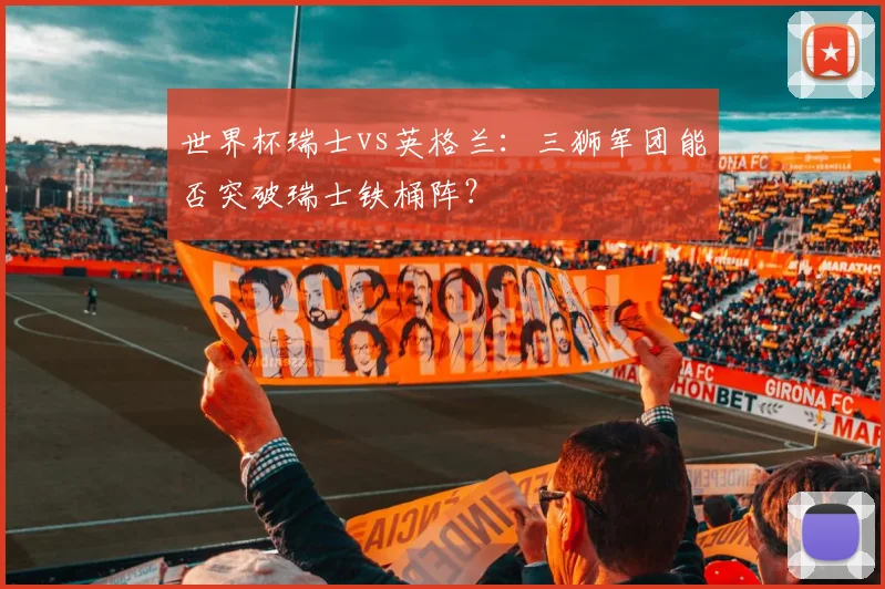 世界杯瑞士vs英格兰：三狮军团能否突破瑞士铁桶阵？
