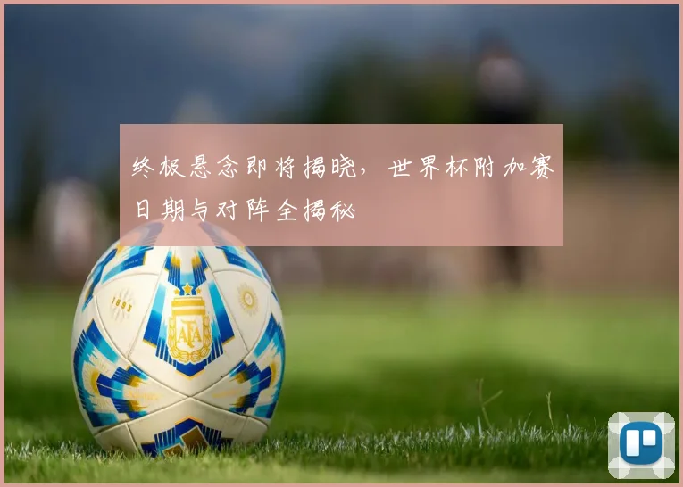 终极悬念即将揭晓，世界杯附加赛日期与对阵全揭秘