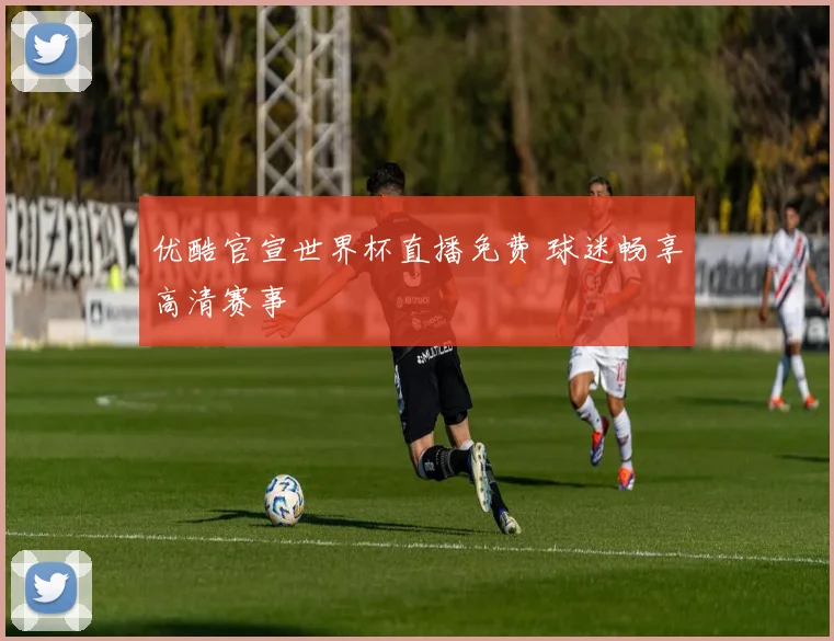 优酷官宣世界杯直播免费 球迷畅享高清赛事