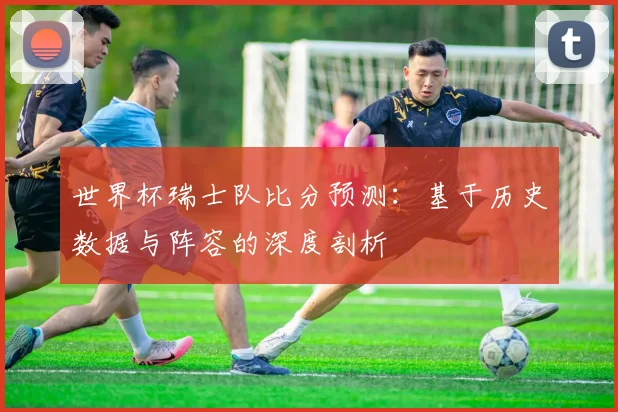 世界杯瑞士队比分预测：基于历史数据与阵容的深度剖析