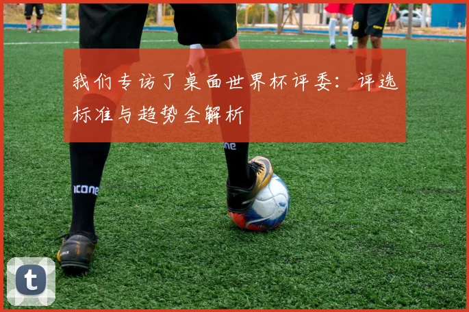 我们专访了桌面世界杯评委：评选标准与趋势全解析