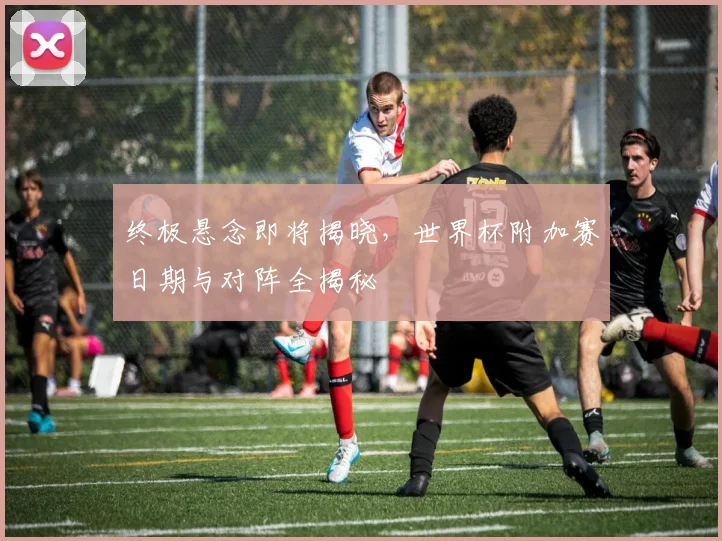 终极悬念即将揭晓，世界杯附加赛日期与对阵全揭秘