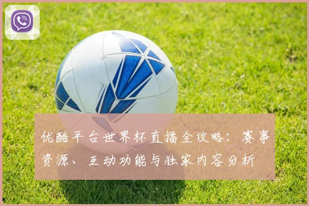 优酷平台世界杯直播全攻略：赛事资源、互动功能与独家内容分析