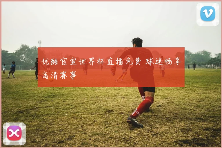 优酷官宣世界杯直播免费 球迷畅享高清赛事