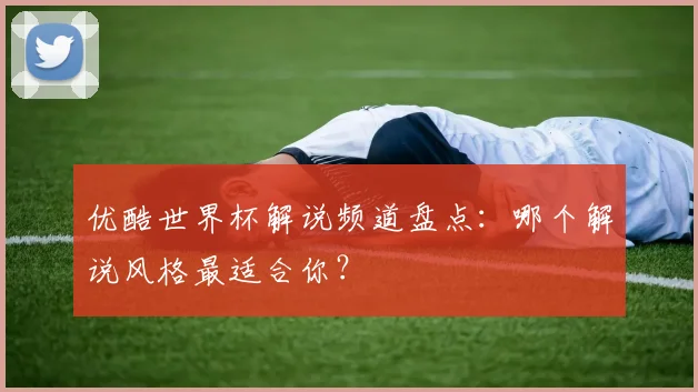 优酷世界杯解说频道盘点：哪个解说风格最适合你？