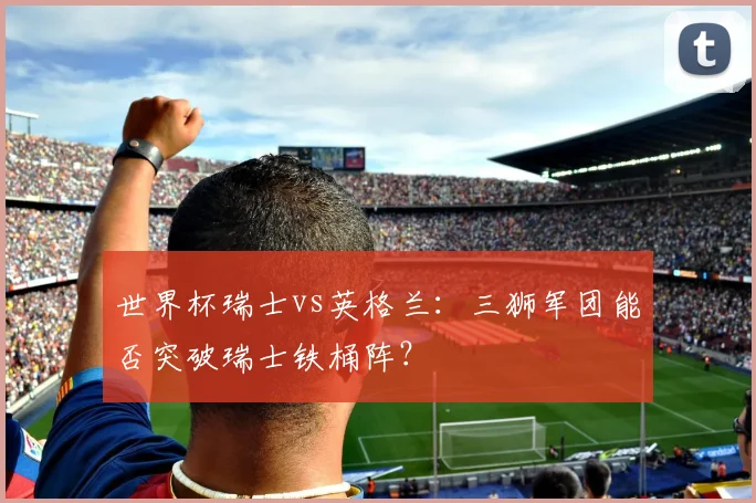 世界杯瑞士vs英格兰：三狮军团能否突破瑞士铁桶阵？
