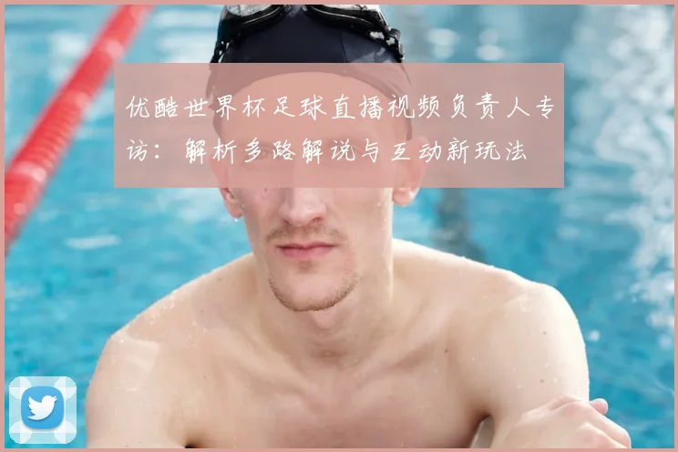 优酷世界杯足球直播视频负责人专访：解析多路解说与互动新玩法
