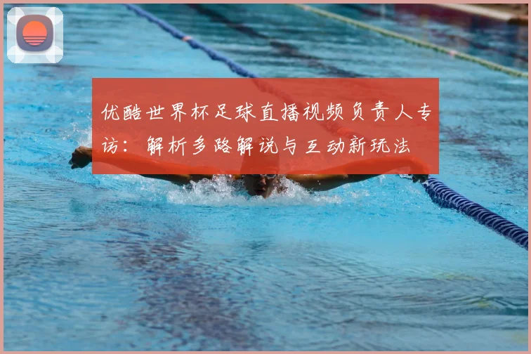 优酷世界杯足球直播视频负责人专访：解析多路解说与互动新玩法