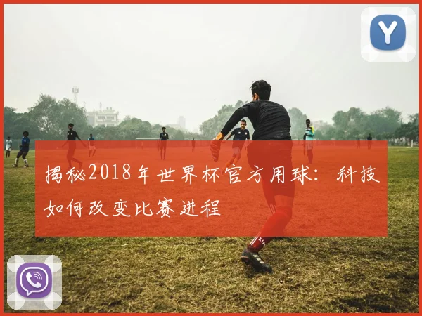 揭秘2018年世界杯官方用球:科技如何改变比赛进程