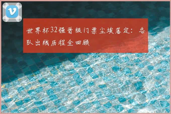 世界杯32强晋级门票尘埃落定:各队出线历程全回顾