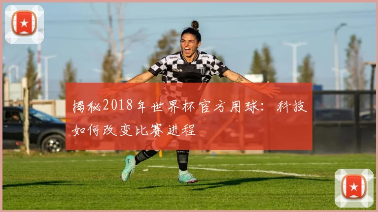 揭秘2018年世界杯官方用球：科技如何改变比赛进程